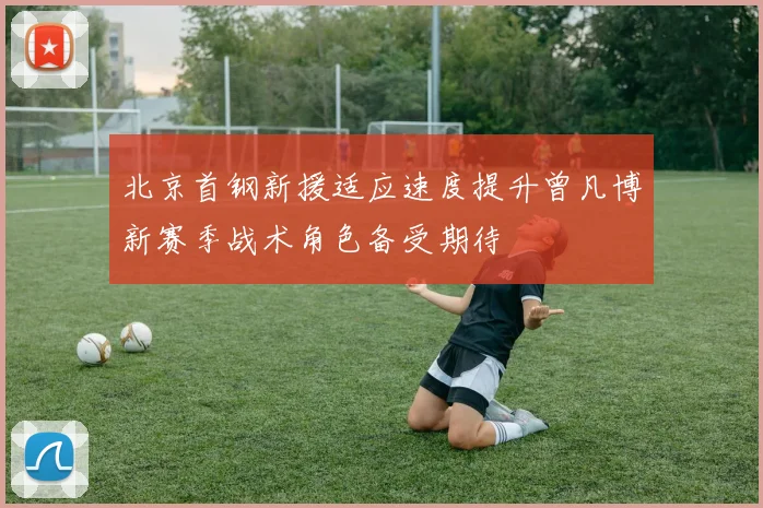 北京首钢新援适应速度提升曾凡博新赛季战术角色备受期待