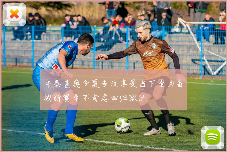 丰泰基奥今夏专注享受当下全力备战新赛季不考虑回归欧洲
