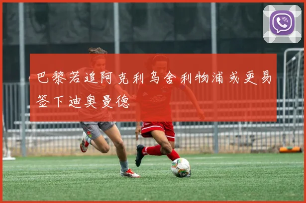 巴黎若追阿克利乌舍利物浦或更易签下迪奥曼德