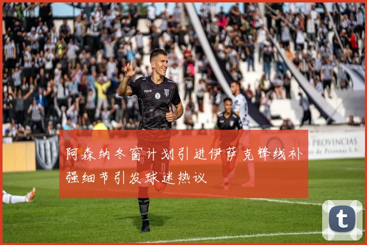 阿森纳冬窗计划引进伊萨克锋线补强细节引发球迷热议