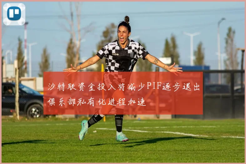 沙特联资金投入将减少PIF逐步退出俱乐部私有化进程加速