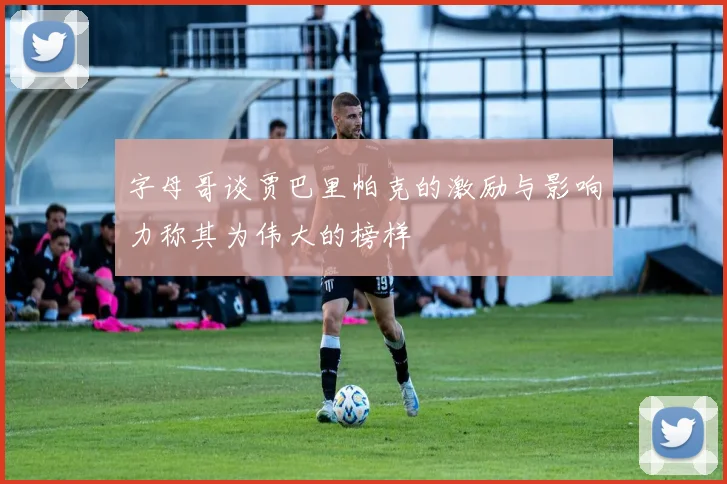 字母哥谈贾巴里帕克的激励与影响力称其为伟大的榜样