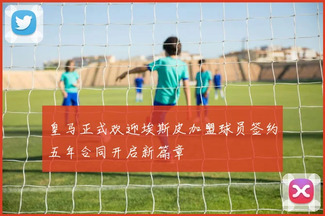 皇马正式欢迎埃斯皮加盟球员签约五年合同开启新篇章