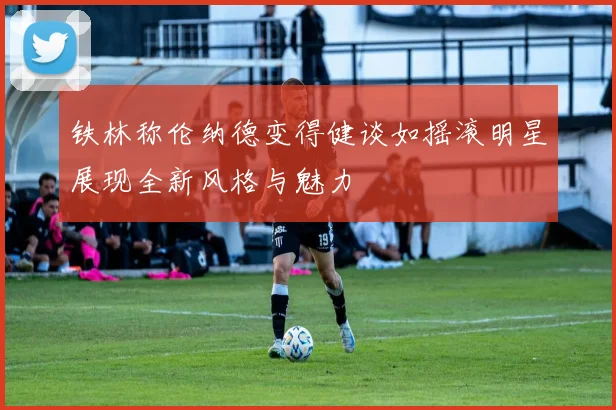铁林称伦纳德变得健谈如摇滚明星展现全新风格与魅力