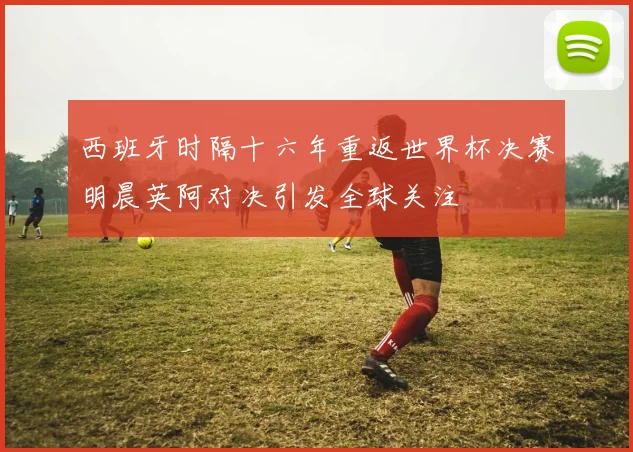 西班牙时隔十六年重返世界杯决赛明晨英阿对决引发全球关注