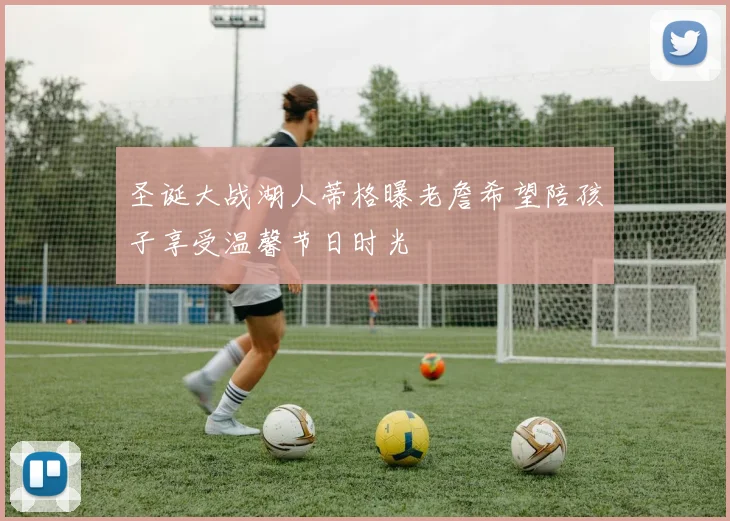 圣诞大战湖人蒂格曝老詹希望陪孩子享受温馨节日时光